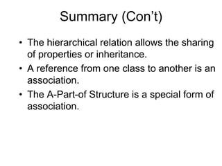 Summary (Con’t)
• The hierarchical relation allows the sharing
of properties or inheritance.
• A reference from one class to another is an
association.
• The A-Part-of Structure is a special form of
association.
 
