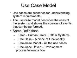 Use Case Model
• Use cases are scenarios for understanding
system requirements.
• The use-case model describes the uses of
the system and shows the courses of events
that can be performed.
• Some Definitions
– User – Human Users + Other Systems
– Use Case – A piece of functionality
– Use-Case Model – All the use cases
– Use-Case Driven – Development
process follows a flow
 