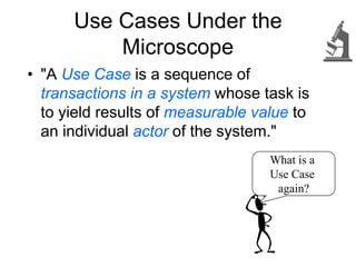 Use Cases Under the
Microscope
• "A Use Case is a sequence of
transactions in a system whose task is
to yield results of measurable value to
an individual actor of the system."
What is a
Use Case
again?
 
