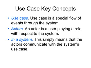 Use Case Key Concepts
• Use case. Use case is a special flow of
events through the system.
• Actors. An actor is a user playing a role
with respect to the system.
• In a system. This simply means that the
actors communicate with the system's
use case.
 