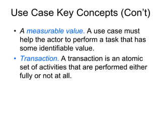 Use Case Key Concepts (Con’t)
• A measurable value. A use case must
help the actor to perform a task that has
some identifiable value.
• Transaction. A transaction is an atomic
set of activities that are performed either
fully or not at all.
 
