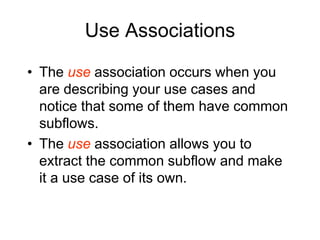 Use Associations
• The use association occurs when you
are describing your use cases and
notice that some of them have common
subflows.
• The use association allows you to
extract the common subflow and make
it a use case of its own.
 