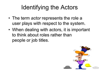 Identifying the Actors
• The term actor represents the role a
user plays with respect to the system.
• When dealing with actors, it is important
to think about roles rather than
people or job titles.
 