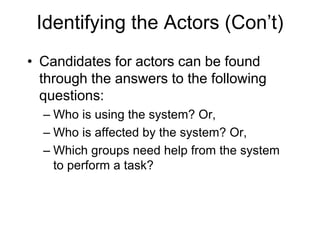 Identifying the Actors (Con’t)
• Candidates for actors can be found
through the answers to the following
questions:
– Who is using the system? Or,
– Who is affected by the system? Or,
– Which groups need help from the system
to perform a task?
 