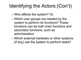 Identifying the Actors (Con’t)
– Who affects the system? Or,
– Which user groups are needed by the
system to perform its functions? These
functions can be both main functions and
secondary functions, such as
administration.
– Which external hardware or other systems
(if any) use the system to perform tasks?
 