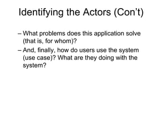 Identifying the Actors (Con’t)
– What problems does this application solve
(that is, for whom)?
– And, finally, how do users use the system
(use case)? What are they doing with the
system?
 