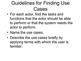 Guidelines for Finding Use
Cases
• For each actor, find the tasks and
functions that the actor should be able
to perform or that the system needs the
actor to perform.
• Name the use cases.
• Describe the use cases briefly by
applying terms with which the user is
familiar.
 