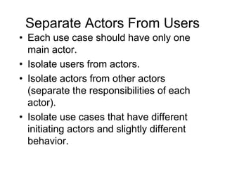 Separate Actors From Users
• Each use case should have only one
main actor.
• Isolate users from actors.
• Isolate actors from other actors
(separate the responsibilities of each
actor).
• Isolate use cases that have different
initiating actors and slightly different
behavior.
 