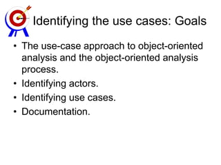 Identifying the use cases: Goals
• The use-case approach to object-oriented
analysis and the object-oriented analysis
process.
• Identifying actors.
• Identifying use cases.
• Documentation.
 