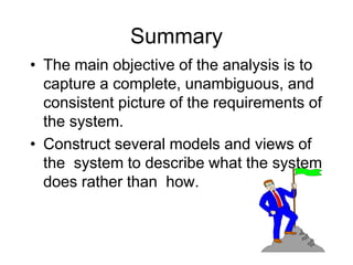 Summary
• The main objective of the analysis is to
capture a complete, unambiguous, and
consistent picture of the requirements of
the system.
• Construct several models and views of
the system to describe what the system
does rather than how.
 