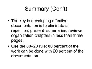 Summary (Con’t)
• The key in developing effective
documentation is to eliminate all
repetition; present summaries, reviews,
organization chapters in less than three
pages.
• Use the 80–20 rule: 80 percent of the
work can be done with 20 percent of the
documentation.
 