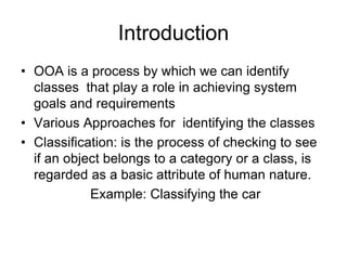 Introduction
• OOA is a process by which we can identify
classes that play a role in achieving system
goals and requirements
• Various Approaches for identifying the classes
• Classification: is the process of checking to see
if an object belongs to a category or a class, is
regarded as a basic attribute of human nature.
Example: Classifying the car
 