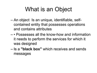 What is an Object
– An object Is an unique, identifiable, self-
contained entity that possesses operations
and contains attributes
– • Possesses all the know-how and information
it needs to perform the services for which it
was designed
– Is a "black box" which receives and sends
messages
 