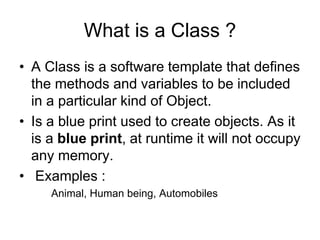 What is a Class ?
• A Class is a software template that defines
the methods and variables to be included
in a particular kind of Object.
• Is a blue print used to create objects. As it
is a blue print, at runtime it will not occupy
any memory.
• Examples :
Animal, Human being, Automobiles
 