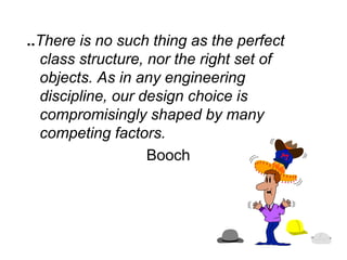 ..There is no such thing as the perfect
class structure, nor the right set of
objects. As in any engineering
discipline, our design choice is
compromisingly shaped by many
competing factors.
Booch
 