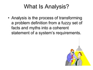 What Is Analysis?
• Analysis is the process of transforming
a problem definition from a fuzzy set of
facts and myths into a coherent
statement of a system’s requirements.
 