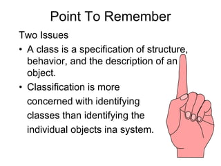 Point To Remember
Two Issues
• A class is a specification of structure,
behavior, and the description of an
object.
• Classification is more
concerned with identifying
classes than identifying the
individual objects ina system.
 