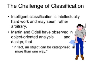 The Challenge of Classification
• Intelligent classification is intellectually
hard work and may seem rather
arbitrary.
• Martin and Odell have observed in
object-oriented analysis and
design, that
“In fact, an object can be categorized in
more than one way.”
 