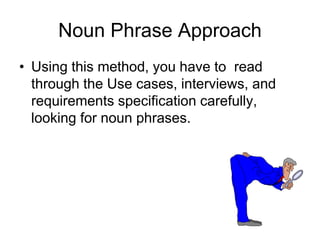Noun Phrase Approach
• Using this method, you have to read
through the Use cases, interviews, and
requirements specification carefully,
looking for noun phrases.
 