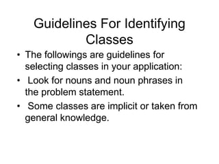 Guidelines For Identifying
Classes
• The followings are guidelines for
selecting classes in your application:
• Look for nouns and noun phrases in
the problem statement.
• Some classes are implicit or taken from
general knowledge.
 