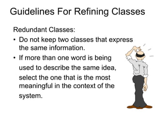 Guidelines For Refining Classes
Redundant Classes:
• Do not keep two classes that express
the same information.
• If more than one word is being
used to describe the same idea,
select the one that is the most
meaningful in the context of the
system.
 