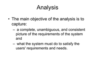 Analysis
• The main objective of the analysis is to
capture:
– a complete, unambiguous, and consistent
picture of the requirements of the system
and
– what the system must do to satisfy the
users' requirements and needs.
 