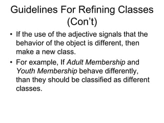 Guidelines For Refining Classes
(Con’t)
• If the use of the adjective signals that the
behavior of the object is different, then
make a new class.
• For example, If Adult Membership and
Youth Membership behave differently,
than they should be classified as different
classes.
 