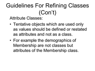 Guidelines For Refining Classes
(Con’t)
Attribute Classes:
• Tentative objects which are used only
as values should be defined or restated
as attributes and not as a class.
• For example the demographics of
Membership are not classes but
attributes of the Membership class.
 
