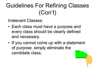 Guidelines For Refining Classes
(Con’t)
Irrelevant Classes:
• Each class must have a purpose and
every class should be clearly defined
and necessary.
• If you cannot come up with a statement
of purpose, simply eliminate the
candidate class.
 