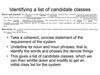 Identifying a list of candidate classes
• Take a coherent, concise statement of the
requirement of the system
• Underline its noun and noun phrases, that is,
identify the words and phases the denote things
• This gives a list of candidate classes, which we
can then whittle down and modify to get an
initial class list for the system
 