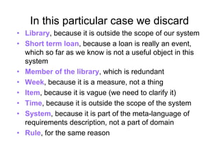 In this particular case we discard
• Library, because it is outside the scope of our system
• Short term loan, because a loan is really an event,
which so far as we know is not a useful object in this
system
• Member of the library, which is redundant
• Week, because it is a measure, not a thing
• Item, because it is vague (we need to clarify it)
• Time, because it is outside the scope of the system
• System, because it is part of the meta-language of
requirements description, not a part of domain
• Rule, for the same reason
 