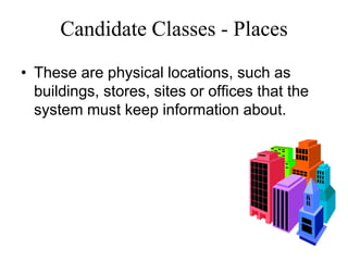 Candidate Classes - Places
• These are physical locations, such as
buildings, stores, sites or offices that the
system must keep information about.
 