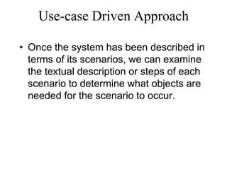Use-case Driven Approach
• Once the system has been described in
terms of its scenarios, we can examine
the textual description or steps of each
scenario to determine what objects are
needed for the scenario to occur.
 