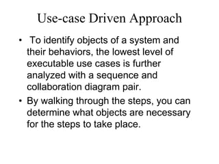 Use-case Driven Approach
• To identify objects of a system and
their behaviors, the lowest level of
executable use cases is further
analyzed with a sequence and
collaboration diagram pair.
• By walking through the steps, you can
determine what objects are necessary
for the steps to take place.
 