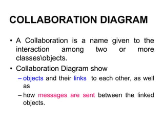 COLLABORATION DIAGRAM
• A Collaboration is a name given to the
interaction among two or more
classesobjects.
• Collaboration Diagram show
– objects and their links to each other, as well
as
– how messages are sent between the linked
objects.
 