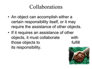 Collaborations
• An object can accomplish either a
certain responsibility itself, or it may
require the assistance of other objects.
• If it requires an assistance of other
objects, it must collaborate with
those objects to fulfill
its responsibility.
 