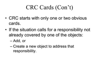 CRC Cards (Con’t)
• CRC starts with only one or two obvious
cards.
• If the situation calls for a responsibility not
already covered by one of the objects:
– Add, or
– Create a new object to address that
responsibility.
 