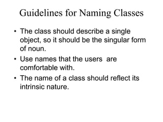 Guidelines for Naming Classes
• The class should describe a single
object, so it should be the singular form
of noun.
• Use names that the users are
comfortable with.
• The name of a class should reflect its
intrinsic nature.
 