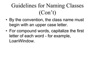 Guidelines for Naming Classes
(Con’t)
• By the convention, the class name must
begin with an upper case letter.
• For compound words, capitalize the first
letter of each word - for example,
LoanWindow.
 