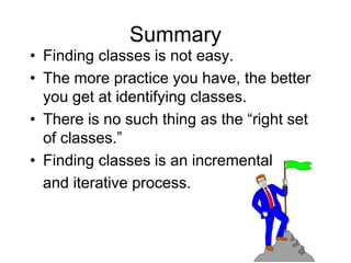 Summary
• Finding classes is not easy.
• The more practice you have, the better
you get at identifying classes.
• There is no such thing as the “right set
of classes.”
• Finding classes is an incremental
and iterative process.
 
