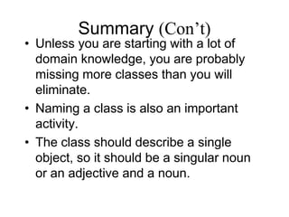 Summary (Con’t)
• Unless you are starting with a lot of
domain knowledge, you are probably
missing more classes than you will
eliminate.
• Naming a class is also an important
activity.
• The class should describe a single
object, so it should be a singular noun
or an adjective and a noun.
 