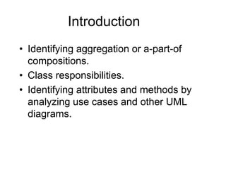 Introduction
• Identifying aggregation or a-part-of
compositions.
• Class responsibilities.
• Identifying attributes and methods by
analyzing use cases and other UML
diagrams.
 