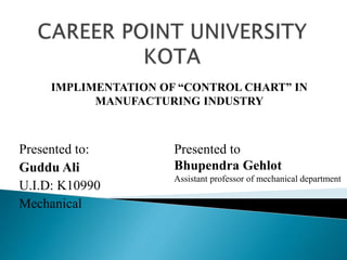Presented to:
Guddu Ali
U.I.D: K10990
Mechanical
IMPLIMENTATION OF “CONTROL CHART” IN
MANUFACTURING INDUSTRY
Presented to
Bhupendra Gehlot
Assistant professor of mechanical department
 