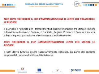 SEMINARIO SUL CODICE UNICO DI PROGETTO
(Progetto OpenCUP seconda fase CUP J21H000050006)
NON DEVE RICHIEDERE IL CUP L’AMMINISTRAZIONE O L’ENTE CHE TRASFERISCE
LE RISORSE
Il CUP non è richiesto per i trasferimenti di risorse finanziarie fra Stato e Regioni
o Province autonome o Comuni, o fra Stato, Regioni, Province e Comuni e società
o Enti da questi partecipate, direttamente o indirettamente.
DEVE RICHIEDERE IL CUP L’AMMINISTRAZIONEO L’ENTE CHE SPENDE LE
RISORSE
Il CUP dovrà tuttavia essere successivamente richiesto, da parte dei soggetti
responsabili, in sede di utilizzo di tali risorse.
 