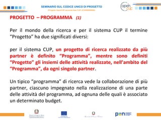 SEMINARIO SUL CODICE UNICO DI PROGETTO
(Progetto OpenCUP seconda fase CUP J21H000050006)
PROGETTO – PROGRAMMA (1)
Per il mondo della ricerca e per il sistema CUP il termine
“Progetto” ha due significati diversi:
per il sistema CUP, un progetto di ricerca realizzato da più
partner è definito “Programma”, mentre sono definiti
“Progetto” gli insiemi delle attività realizzate, nell’ambito del
“Programma”, da ogni singolo partner.
Un tipico “programma” di ricerca vede la collaborazione di più
partner, ciascuno impegnato nella realizzazione di una parte
delle attività del programma, ad ognuna delle quali è associato
un determinato budget.
 