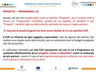 SEMINARIO SUL CODICE UNICO DI PROGETTO
(Progetto OpenCUP seconda fase CUP J21H000050006)
PROGETTO – PROGRAMMA (2)
Quindi, ciò che nel mondo della ricerca è definito “Progetto”, per il sistema CUP è
invece un “Programma” scientifico, gestito da un capofila, da dividere in più
“Progetti”, costituiti ognuno dalle attività realizzate da ciascun singolo partner.
E’ ciascuno di questi progetti che deve essere dotato di un suo specifico CUP.
Il CUP va richiesto da ogni soggetto responsabile, cioè da ognuno dei partner che
realizza una singola parte delle attività, per un ammontare pari al budget assegnato
allo stesso partner.
E’ sufficiente richiedere un solo CUP unicamente nei casi in cui il Programma sia
costituito effettivamente da un progetto “unico e indivisibile” anche se realizzato
da più partner, come è il caso di un programma/progetto realizzato con personale
di un partner e attrezzature di un altro.
 