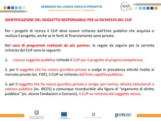 SEMINARIO SUL CODICE UNICO DI PROGETTO
(Progetto OpenCUP seconda fase CUP J21H000050006)
IDENTIFICAZIONE DEL SOGGETTO RESPONSABILE PER LA RICHIESTA DEL CUP
Per i progetti di ricerca il CUP deve essere richiesto dall’Ente pubblico che acquista o
realizza il progetto, anche se le fonti di finanziamento sono private.
Nel caso di programmi realizzati da più partner, le regole da seguire per la corretta
richiesta del CUP sono le seguenti:
1. ciascun soggetto pubblico richiede il CUP per il progetto di propria competenza;
2. per il soggetto che ha natura giuridica privata e svolge in prevalenza attività rivolte al
mercato privato (es. FIAT), il CUP va richiesto dall’Ente capofila pubblico;
3. per il soggetto che ha natura giuridica privata e svolge, per norma, attività istituzionali a
valenza pubblica (es. IRCCS) o comunque riconducibile alla figura di “organismo di diritto
pubblico” (es. alcune Fondazioni o Consorzi), il CUP va richiesto dal soggetto stesso.
 