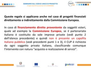 SEMINARIO SUL CODICE UNICO DI PROGETTO
(Progetto OpenCUP seconda fase CUP J21H000050006)
Queste regole si applicano anche nel caso di progetti finanziati
direttamente o indirettamente dalla Commissione Europea.
In caso di finanziamento diretto proveniente da soggetti esteri,
quale ad esempio la Commissione Europea, se il partenariato
italiano è costituito da sole imprese private (vedi punto 2
dell’elenco precedente) e quindi non è presente un capofila
italiano pubblico (vedi precedenti punti 1 e 3), il CUP è richiesto
da ogni soggetto privato italiano, classificando comunque
l’intervento con natura “acquisto o realizzazione di servizi”.
 