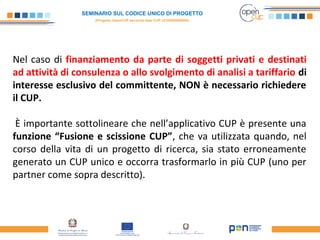 SEMINARIO SUL CODICE UNICO DI PROGETTO
(Progetto OpenCUP seconda fase CUP J21H000050006)
Nel caso di finanziamento da parte di soggetti privati e destinati
ad attività di consulenza o allo svolgimento di analisi a tariffario di
interesse esclusivo del committente, NON è necessario richiedere
il CUP.
È importante sottolineare che nell’applicativo CUP è presente una
funzione “Fusione e scissione CUP”, che va utilizzata quando, nel
corso della vita di un progetto di ricerca, sia stato erroneamente
generato un CUP unico e occorra trasformarlo in più CUP (uno per
partner come sopra descritto).
 