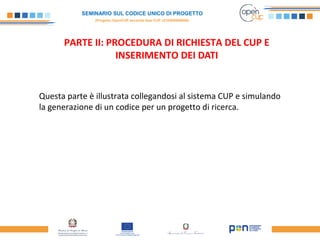 SEMINARIO SUL CODICE UNICO DI PROGETTO
(Progetto OpenCUP seconda fase CUP J21H000050006)
PARTE II: PROCEDURA DI RICHIESTA DEL CUP E
INSERIMENTO DEI DATI
Questa parte è illustrata collegandosi al sistema CUP e simulando
la generazione di un codice per un progetto di ricerca.
 